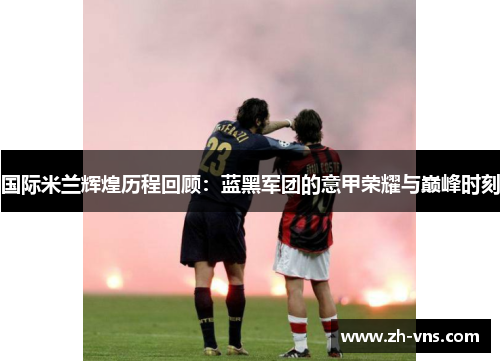 国际米兰辉煌历程回顾:蓝黑军团的意甲荣耀与巅峰时刻 国际米兰辉煌历程回顾:蓝黑军团的意甲荣耀与巅峰时刻