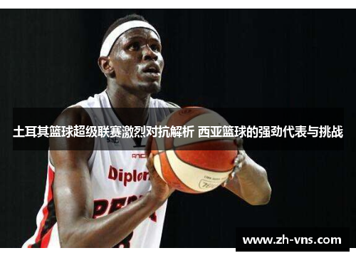 土耳其篮球超级联赛激烈对抗解析 西亚篮球的强劲代表与挑战 土耳其篮球超级联赛激烈对抗解析 西亚篮球的强劲代表与挑战