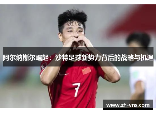 阿尔纳斯尔崛起:沙特足球新势力背后的战略与机遇 阿尔纳斯尔崛起:沙特足球新势力背后的战略与机遇
