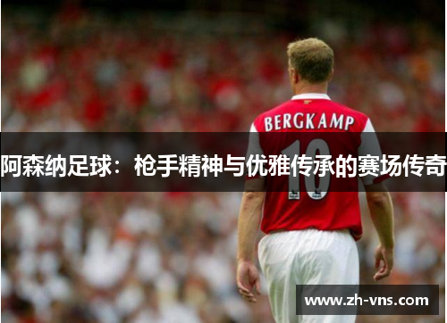 阿森纳足球:枪手精神与优雅传承的赛场传奇 阿森纳足球:枪手精神与优雅传承的赛场传奇