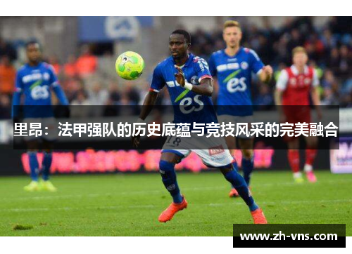 里昂:法甲强队的历史底蕴与竞技风采的完美融合 里昂:法甲强队的历史底蕴与竞技风采的完美融合
