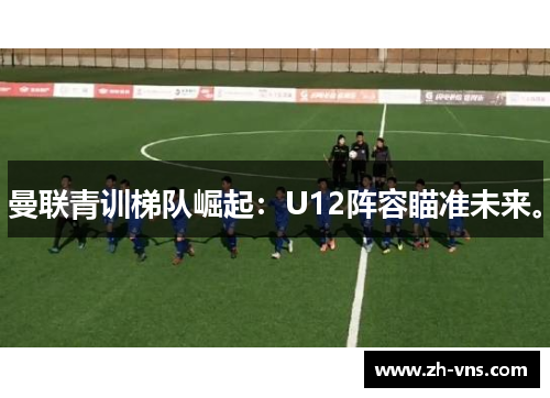 曼联青训梯队崛起:U12阵容瞄准未来。 曼联青训梯队崛起:U12阵容瞄准未来。